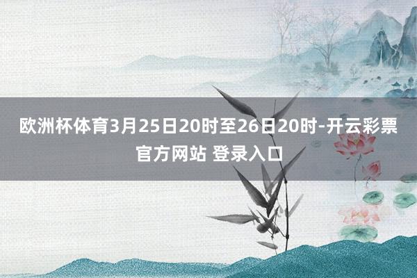 欧洲杯体育3月25日20时至26日20时-开云彩票官方网站 登录入口