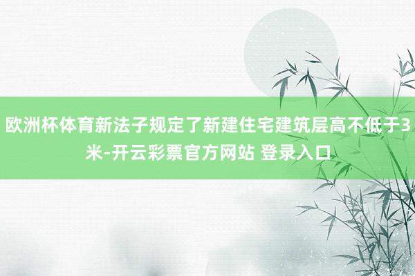 欧洲杯体育新法子规定了新建住宅建筑层高不低于3米-开云彩票官方网站 登录入口